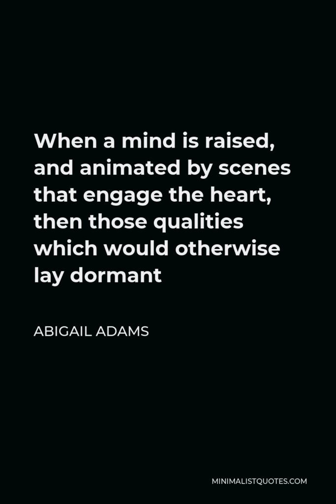 Abigail Adams Quote - When a mind is raised, and animated by scenes that engage the heart, then those qualities which would otherwise lay dormant