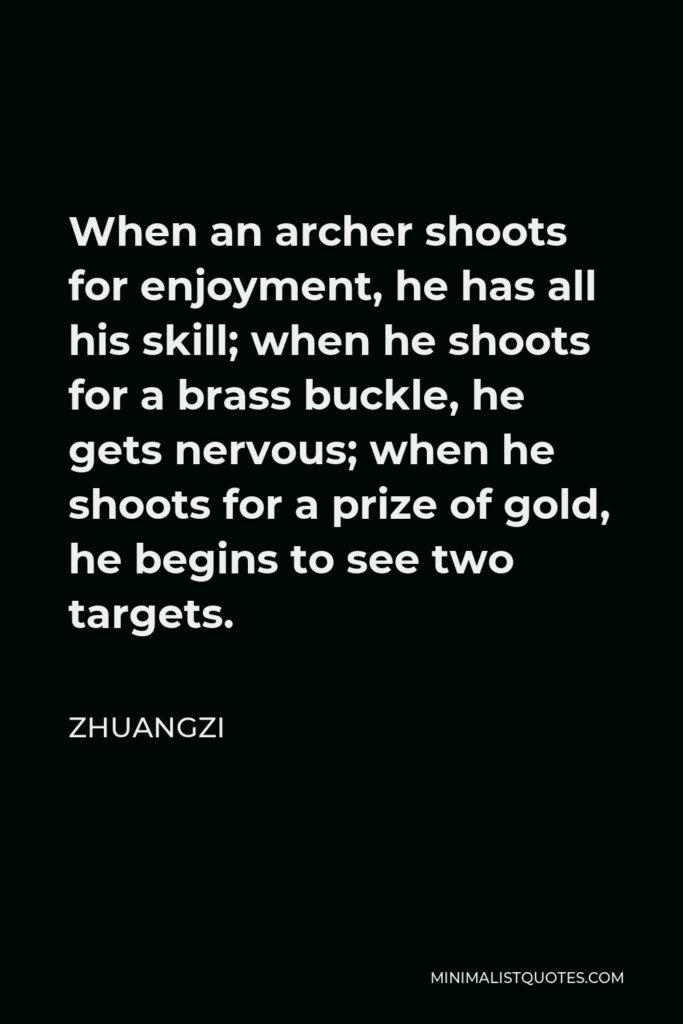 Zhuangzi Quote - When an archer shoots for enjoyment, he has all his skill; when he shoots for a brass buckle, he gets nervous; when he shoots for a prize of gold, he begins to see two targets.
