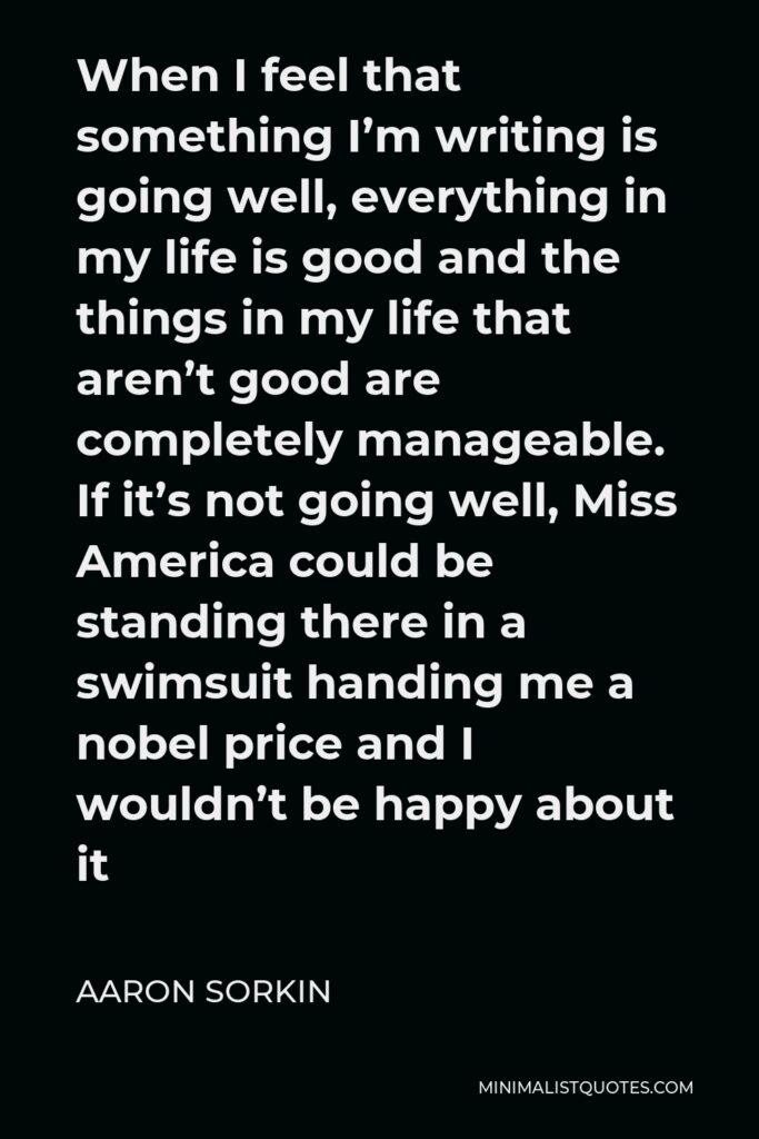Aaron Sorkin Quote - When I feel that something I’m writing is going well, everything in my life is good and the things in my life that aren’t good are completely manageable. If it’s not going well, Miss America could be standing there in a swimsuit handing me a nobel price and I wouldn’t be happy about it