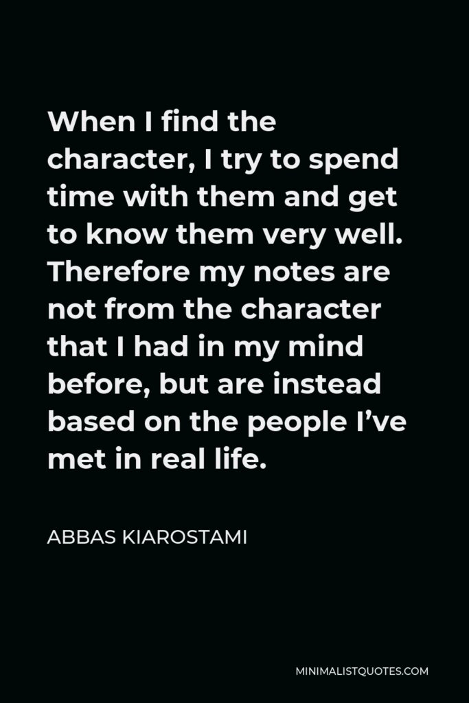 Abbas Kiarostami Quote - When I find the character, I try to spend time with them and get to know them very well. Therefore my notes are not from the character that I had in my mind before, but are instead based on the people I’ve met in real life.