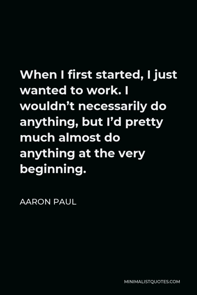 Aaron Paul Quote - When I first started, I just wanted to work. I wouldn’t necessarily do anything, but I’d pretty much almost do anything at the very beginning.