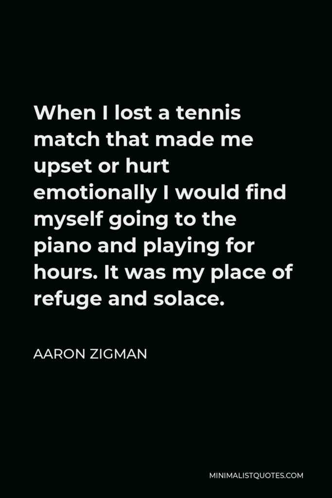 Aaron Zigman Quote - When I lost a tennis match that made me upset or hurt emotionally I would find myself going to the piano and playing for hours. It was my place of refuge and solace.
