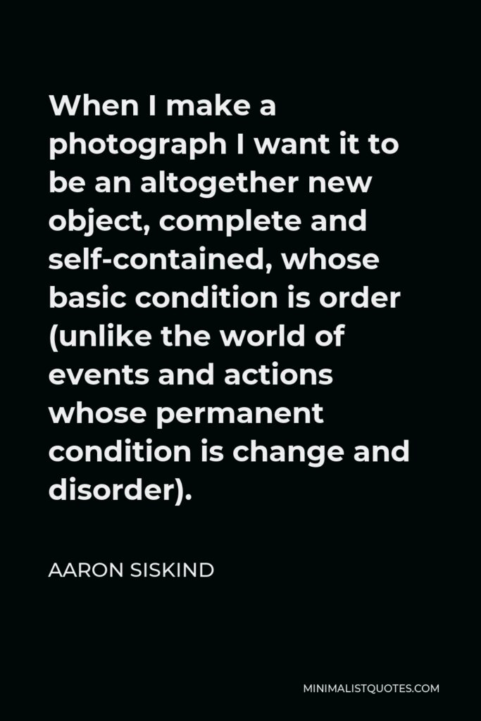 Aaron Siskind Quote - When I make a photograph I want it to be an altogether new object, complete and self-contained, whose basic condition is order (unlike the world of events and actions whose permanent condition is change and disorder).