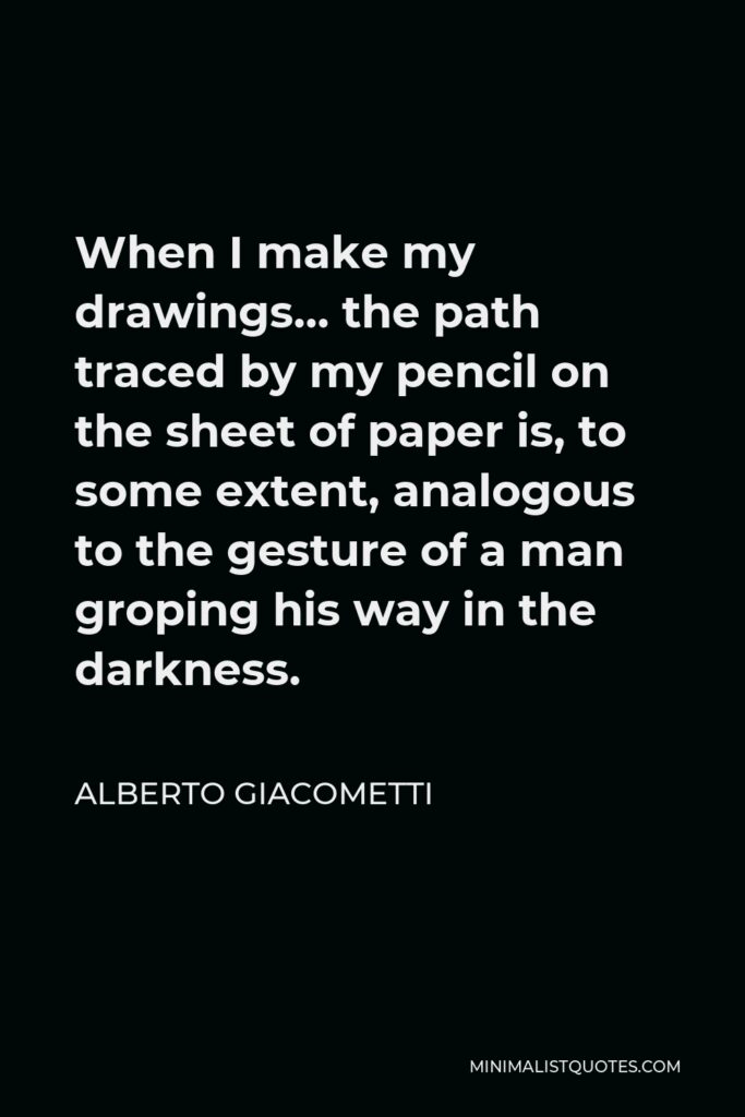 Alberto Giacometti Quote - When I make my drawings… the path traced by my pencil on the sheet of paper is, to some extent, analogous to the gesture of a man groping his way in the darkness.