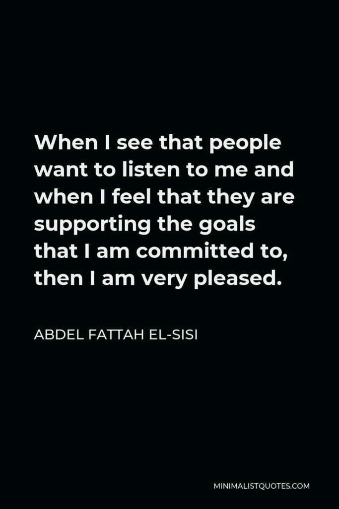 Abdel Fattah el-Sisi Quote - When I see that people want to listen to me and when I feel that they are supporting the goals that I am committed to, then I am very pleased.