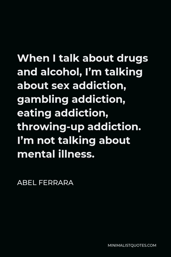 Abel Ferrara Quote - When I talk about drugs and alcohol, I’m talking about sex addiction, gambling addiction, eating addiction, throwing-up addiction. I’m not talking about mental illness.