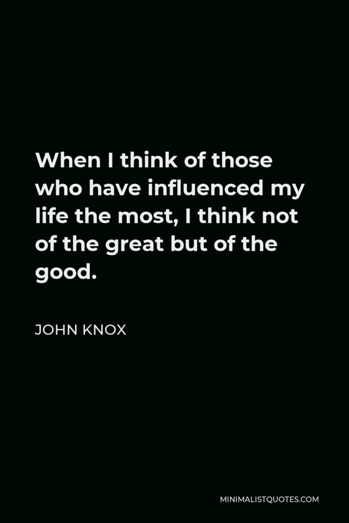 John Knox Quote - When I think of those who have influenced my life the most, I think not of the great but of the good.