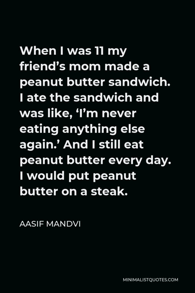 Aasif Mandvi Quote - When I was 11 my friend’s mom made a peanut butter sandwich. I ate the sandwich and was like, ‘I’m never eating anything else again.’ And I still eat peanut butter every day. I would put peanut butter on a steak.
