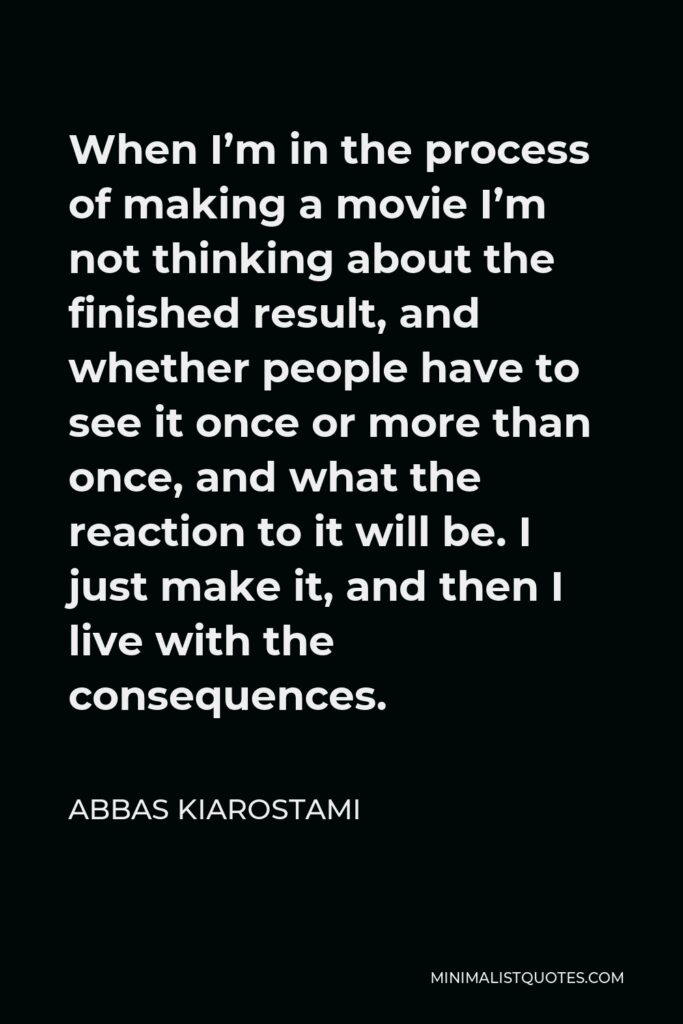 Abbas Kiarostami Quote - When I’m in the process of making a movie I’m not thinking about the finished result, and whether people have to see it once or more than once, and what the reaction to it will be. I just make it, and then I live with the consequences.
