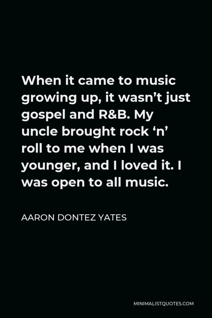 Aaron Dontez Yates Quote - When it came to music growing up, it wasn’t just gospel and R&B. My uncle brought rock ‘n’ roll to me when I was younger, and I loved it. I was open to all music.