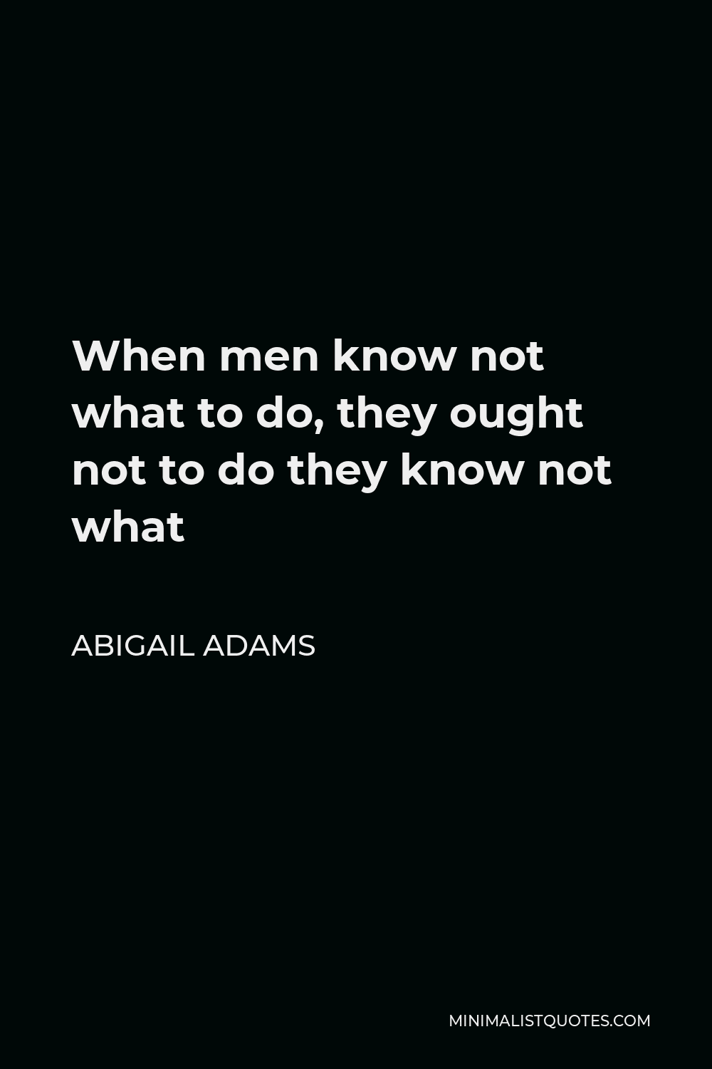 Abigail Adams Quote - When men know not what to do, they ought not to do they know not what