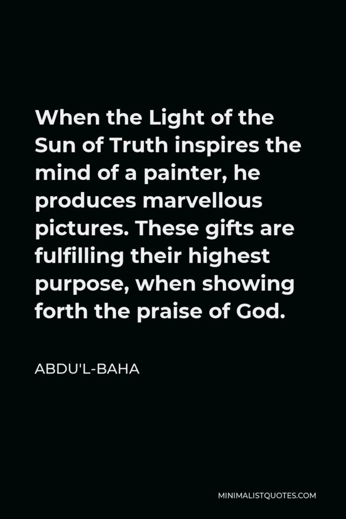 Abdu'l-Baha Quote - When the Light of the Sun of Truth inspires the mind of a painter, he produces marvellous pictures. These gifts are fulfilling their highest purpose, when showing forth the praise of God.
