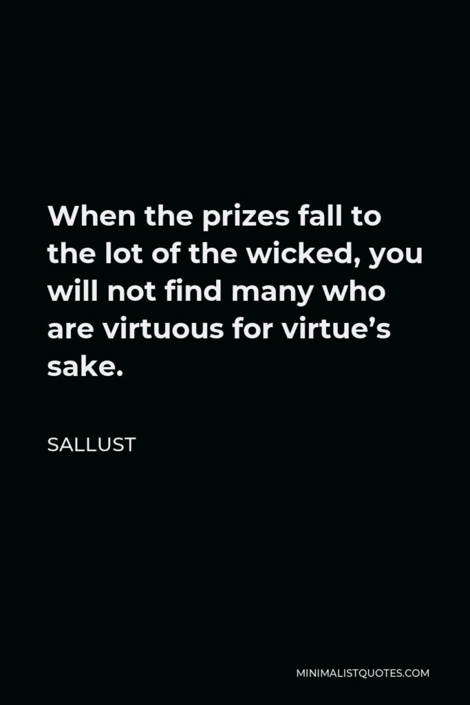 Sallust Quote - When the prizes fall to the lot of the wicked, you will not find many who are virtuous for virtue’s sake.