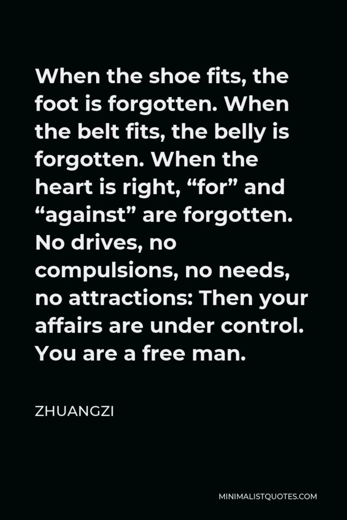 Zhuangzi Quote - When the shoe fits, the foot is forgotten. When the belt fits, the belly is forgotten. When the heart is right, “for” and “against” are forgotten. No drives, no compulsions, no needs, no attractions: Then your affairs are under control. You are a free man.