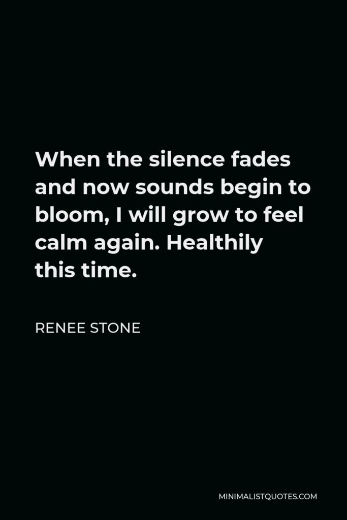 Renee Stone Quote - When the silence fades and now sounds begin to bloom, I will grow to feel calm again. Healthily this time.