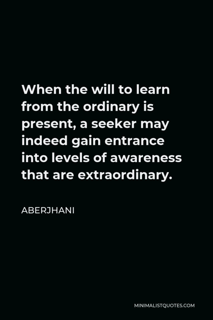 Aberjhani Quote - When the will to learn from the ordinary is present, a seeker may indeed gain entrance into levels of awareness that are extraordinary.