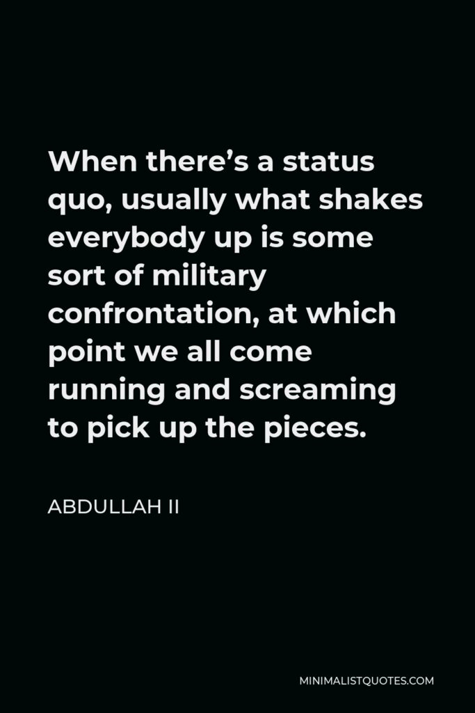 Abdullah II Quote - When there’s a status quo, usually what shakes everybody up is some sort of military confrontation, at which point we all come running and screaming to pick up the pieces.