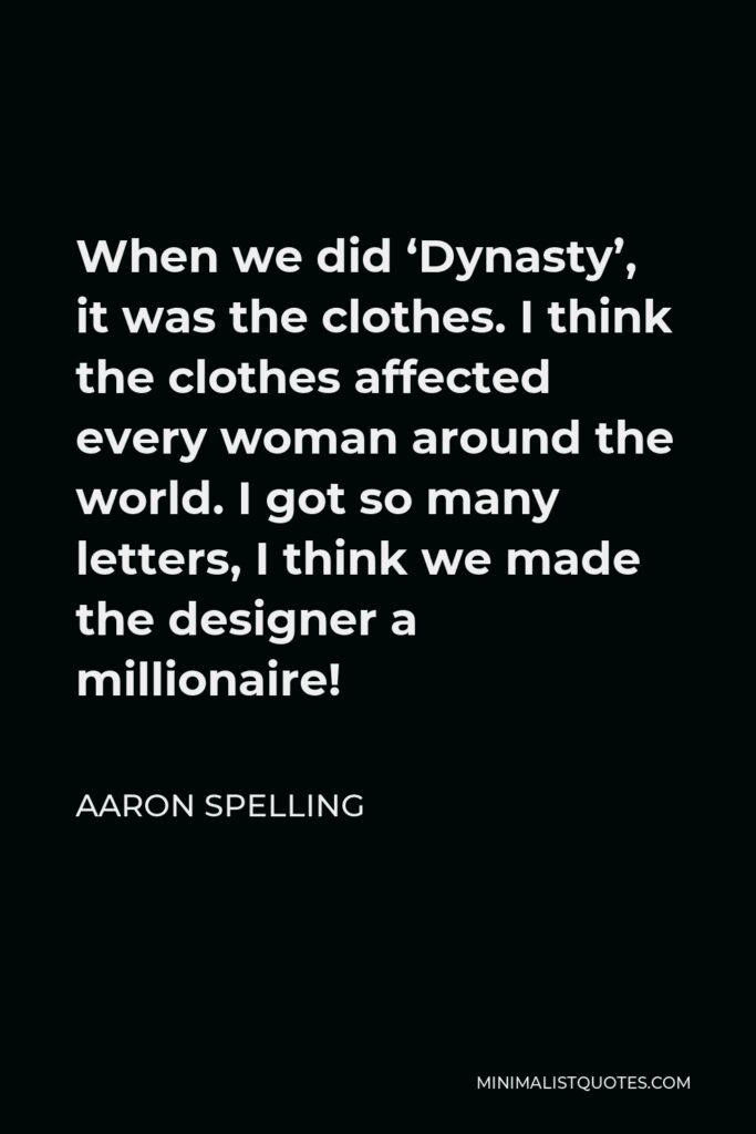 Aaron Spelling Quote - When we did ‘Dynasty’, it was the clothes. I think the clothes affected every woman around the world. I got so many letters, I think we made the designer a millionaire!