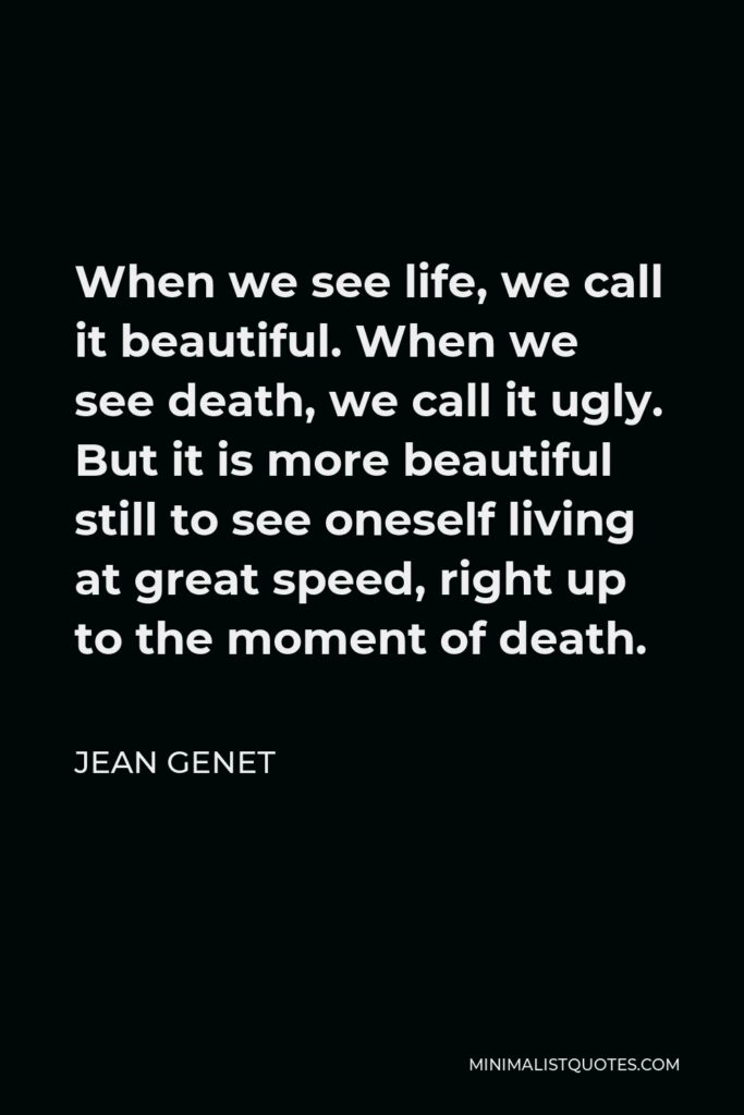 Jean Genet Quote - When we see life, we call it beautiful. When we see death, we call it ugly. But it is more beautiful still to see oneself living at great speed, right up to the moment of death.