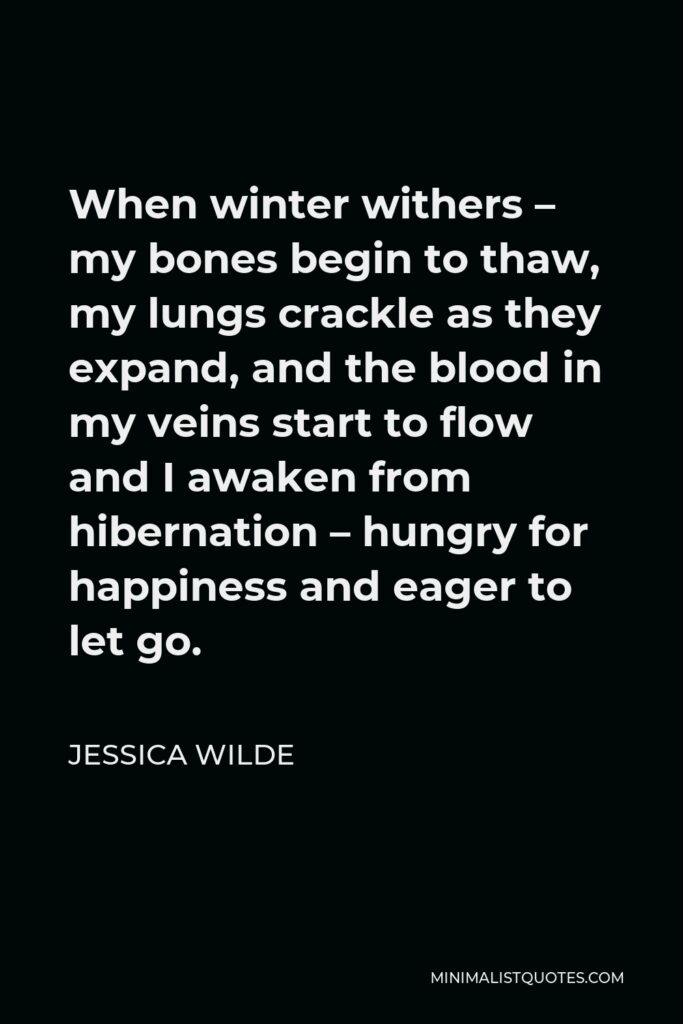 Jessica Wilde Quote - When winter withers – my bones begin to thaw, my lungs crackle as they expand, and the blood in my veins start to flow and I awaken from hibernation – hungry for happiness and eager to let go.