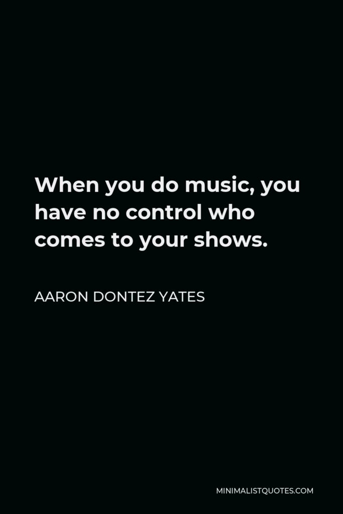 Aaron Dontez Yates Quote - When you do music, you have no control who comes to your shows.