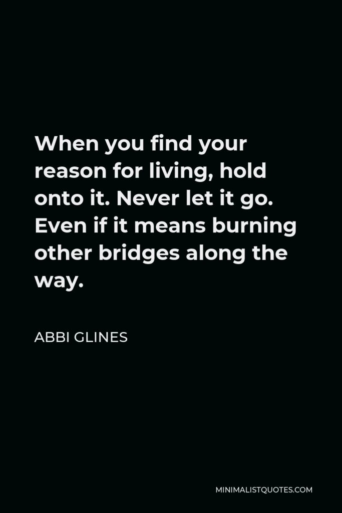 Abbi Glines Quote - When you find your reason for living, hold onto it. Never let it go. Even if it means burning other bridges along the way.