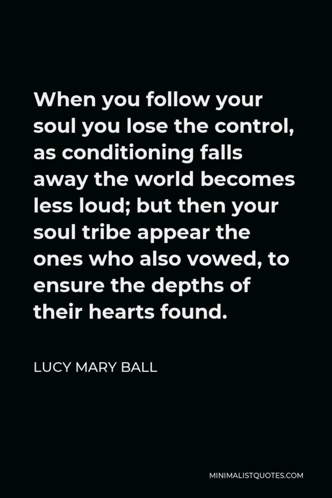 Lucy Mary Ball Quote - When you follow your soul you lose the control, as conditioning falls away the world becomes less loud; but then your soul tribe appear the ones who also vowed, to ensure the depths of their hearts found.
