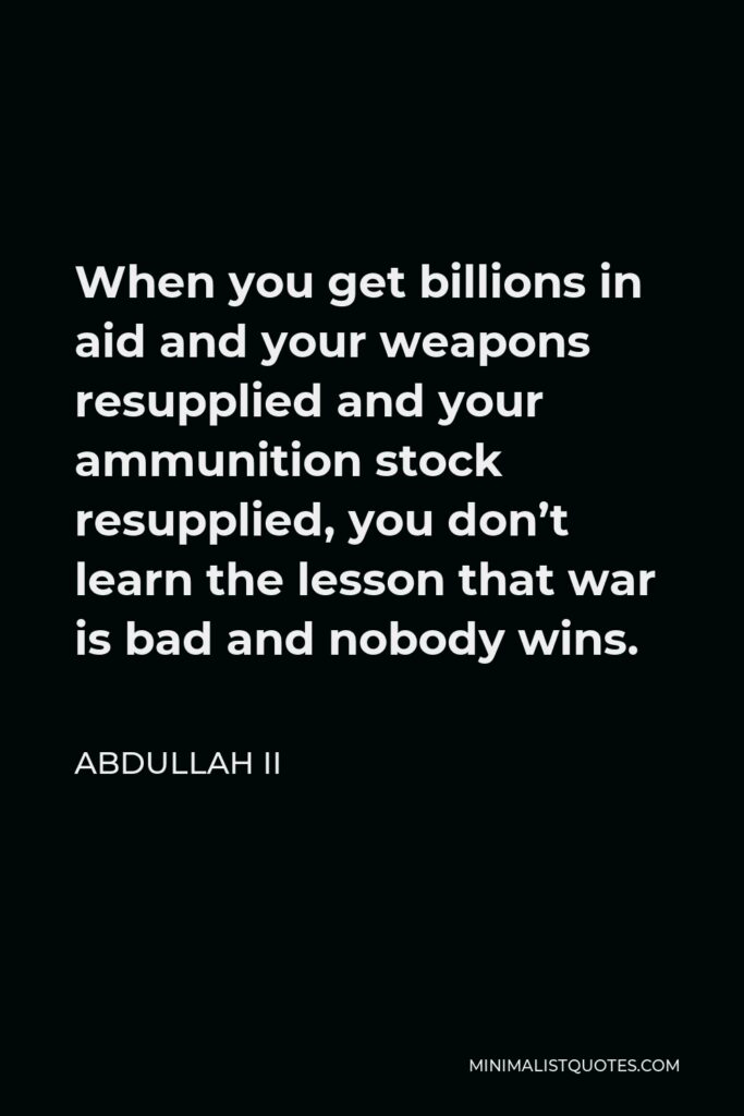 Abdullah II Quote - When you get billions in aid and your weapons resupplied and your ammunition stock resupplied, you don’t learn the lesson that war is bad and nobody wins.
