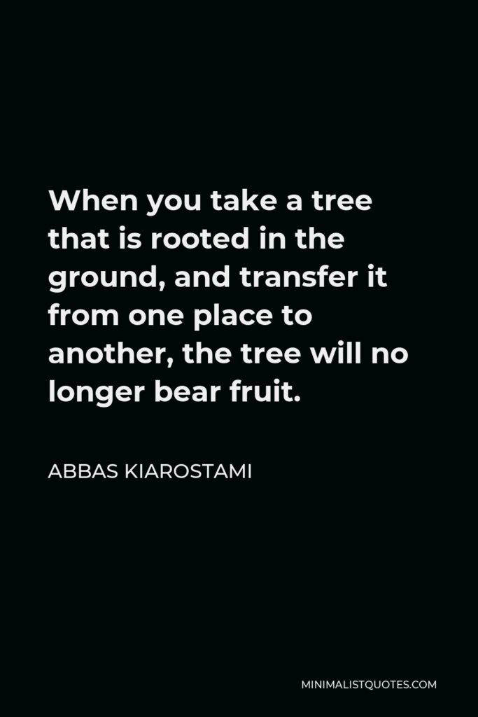 Abbas Kiarostami Quote - When you take a tree that is rooted in the ground, and transfer it from one place to another, the tree will no longer bear fruit.