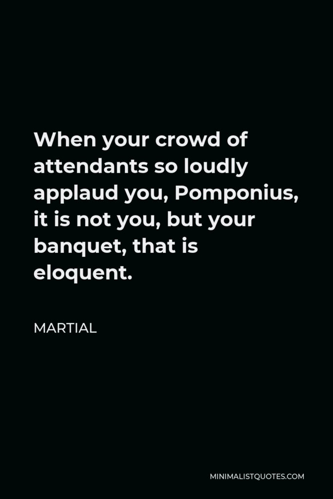 Martial Quote - When your crowd of attendants so loudly applaud you, Pomponius, it is not you, but your banquet, that is eloquent.
