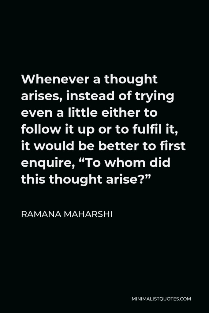 Ramana Maharshi Quote - Whenever a thought arises, instead of trying even a little either to follow it up or to fulfil it, it would be better to first enquire, “To whom did this thought arise?”