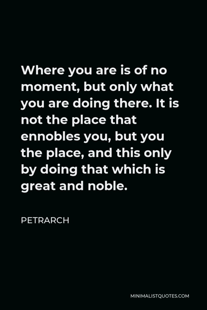Petrarch Quote - Where you are is of no moment, but only what you are doing there. It is not the place that ennobles you, but you the place, and this only by doing that which is great and noble.