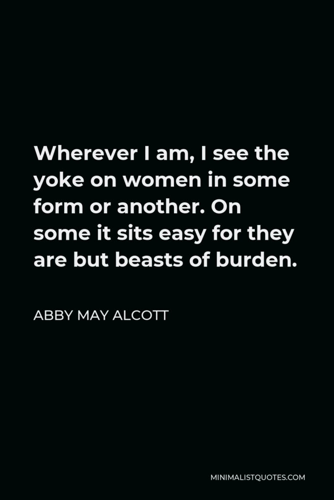 Abby May Alcott Quote - Wherever I am, I see the yoke on women in some form or another. On some it sits easy for they are but beasts of burden.