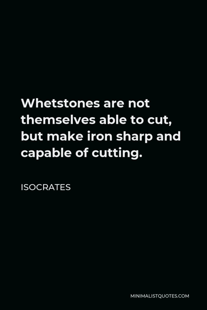 Isocrates Quote - Whetstones are not themselves able to cut, but make iron sharp and capable of cutting.