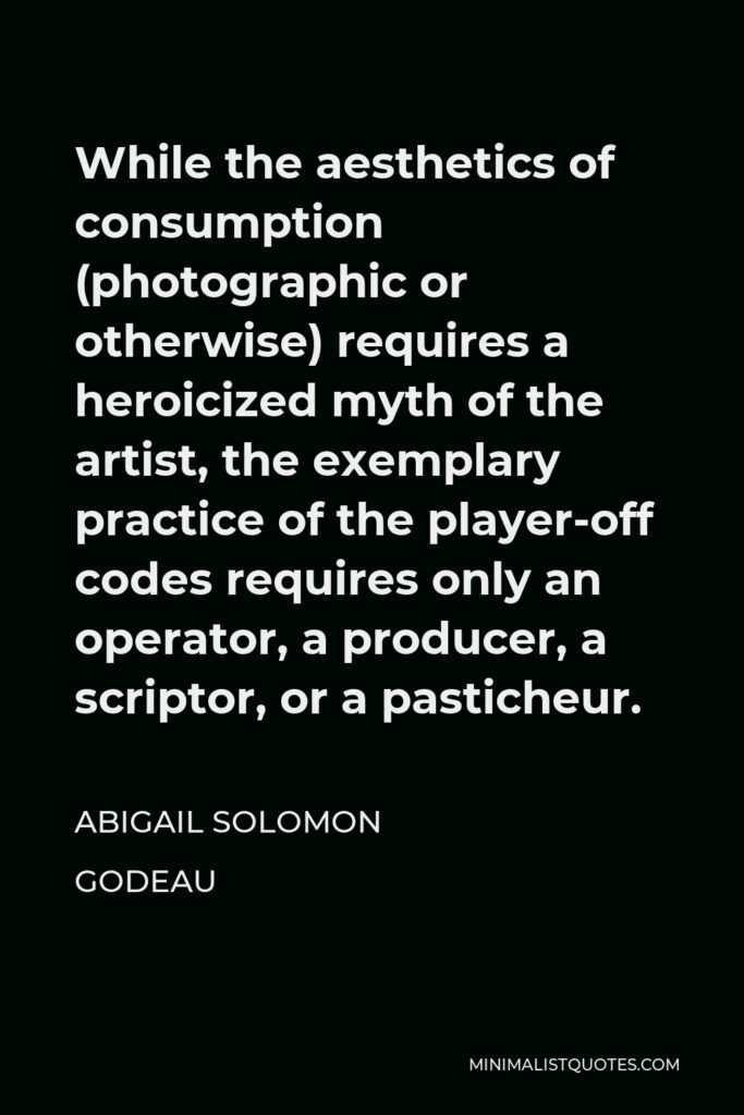 Abigail Solomon Godeau Quote - While the aesthetics of consumption (photographic or otherwise) requires a heroicized myth of the artist, the exemplary practice of the player-off codes requires only an operator, a producer, a scriptor, or a pasticheur.