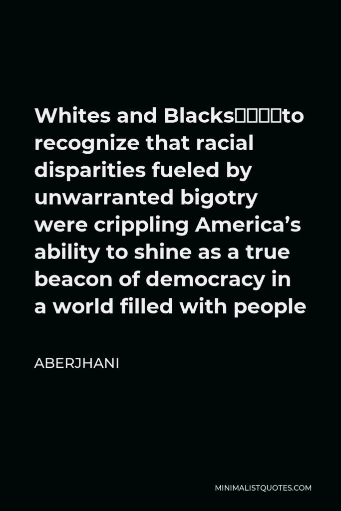 Aberjhani Quote - Whites and Blacks––to recognize that racial disparities fueled by unwarranted bigotry were crippling America’s ability to shine as a true beacon of democracy in a world filled with people