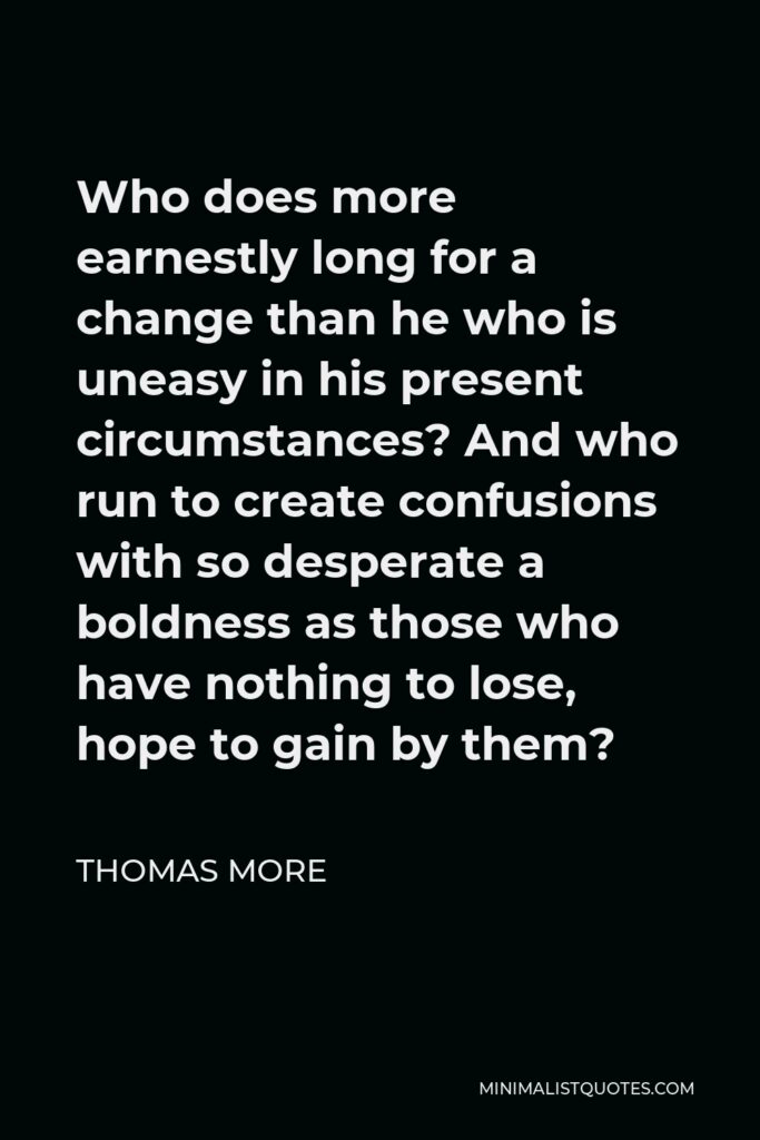 Thomas More Quote - Who does more earnestly long for a change than he who is uneasy in his present circumstances? And who run to create confusions with so desperate a boldness as those who have nothing to lose, hope to gain by them?