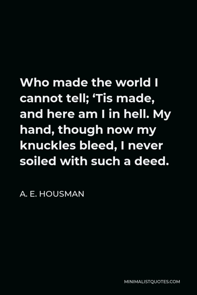 A. E. Housman Quote - Who made the world I cannot tell; ‘Tis made, and here am I in hell. My hand, though now my knuckles bleed, I never soiled with such a deed.