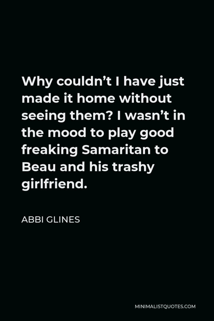 Abbi Glines Quote - Why couldn’t I have just made it home without seeing them? I wasn’t in the mood to play good freaking Samaritan to Beau and his trashy girlfriend.