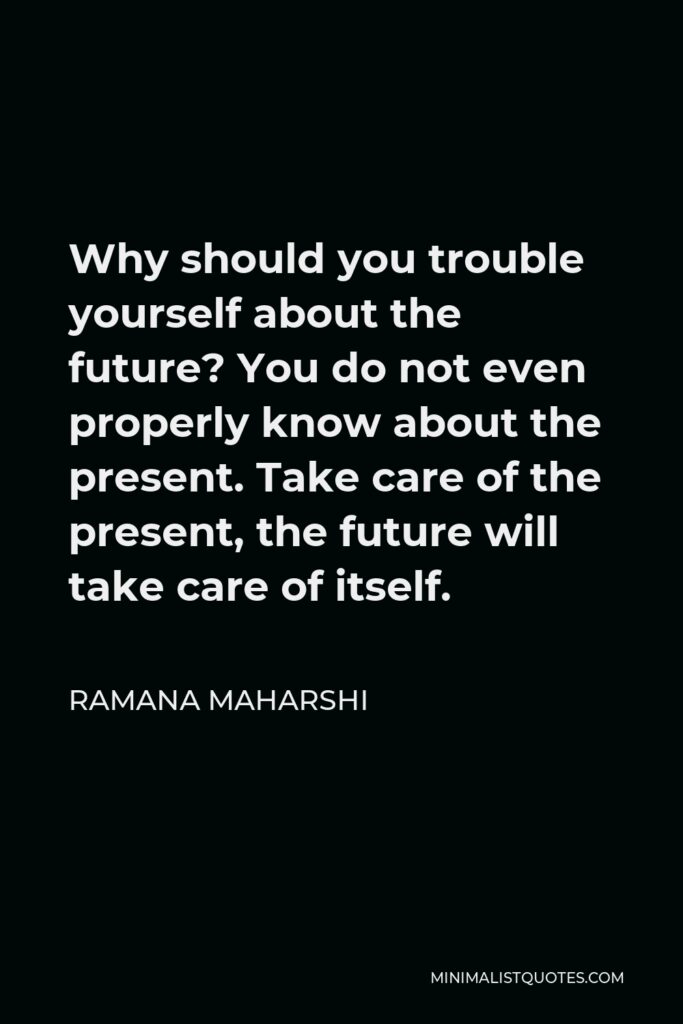 Ramana Maharshi Quote - Why should you trouble yourself about the future? You do not even properly know about the present. Take care of the present, the future will take care of itself.