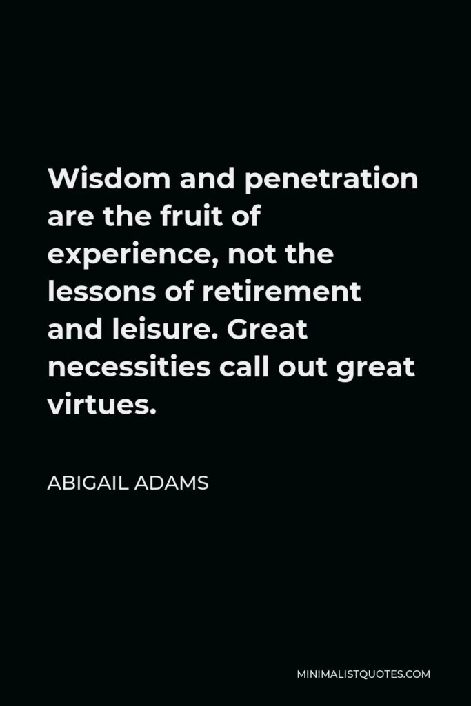 Abigail Adams Quote - Wisdom and penetration are the fruit of experience, not the lessons of retirement and leisure. Great necessities call out great virtues.