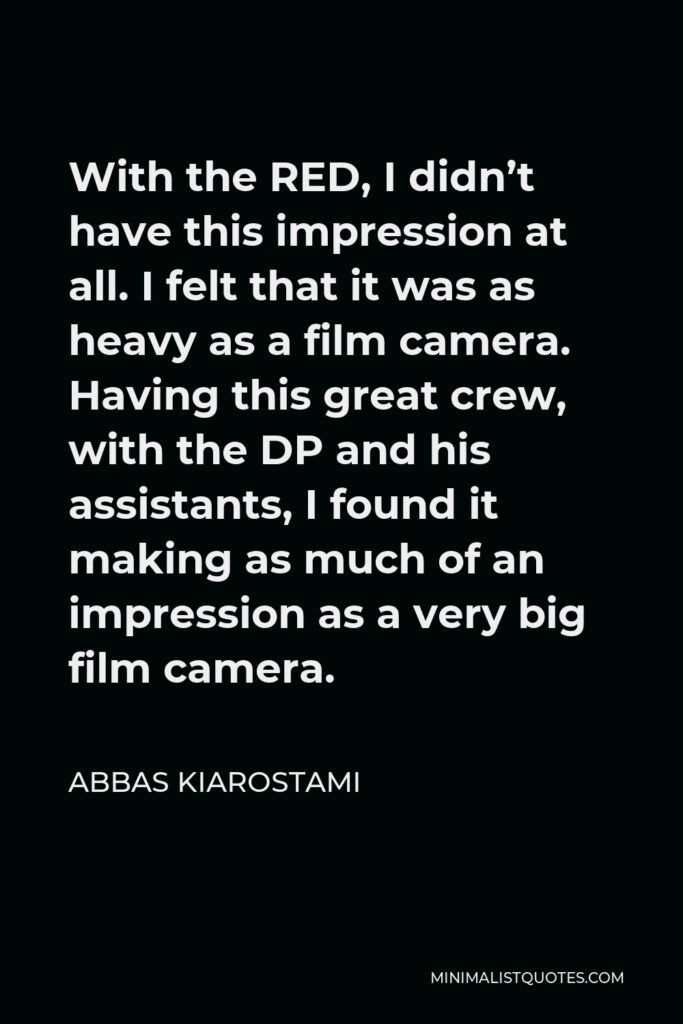 Abbas Kiarostami Quote - With the RED, I didn’t have this impression at all. I felt that it was as heavy as a film camera. Having this great crew, with the DP and his assistants, I found it making as much of an impression as a very big film camera.