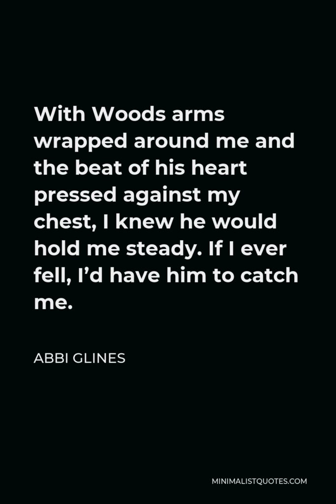Abbi Glines Quote - With Woods arms wrapped around me and the beat of his heart pressed against my chest, I knew he would hold me steady. If I ever fell, I’d have him to catch me.