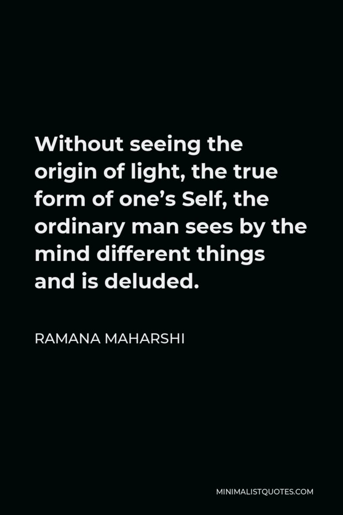 Ramana Maharshi Quote - Without seeing the origin of light, the true form of one’s Self, the ordinary man sees by the mind different things and is deluded.
