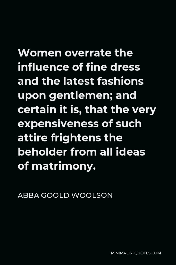 Abba Goold Woolson Quote - Women overrate the influence of fine dress and the latest fashions upon gentlemen; and certain it is, that the very expensiveness of such attire frightens the beholder from all ideas of matrimony.
