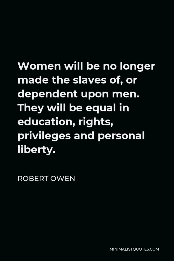 Robert Owen Quote - Women will be no longer made the slaves of, or dependent upon men. They will be equal in education, rights, privileges and personal liberty.