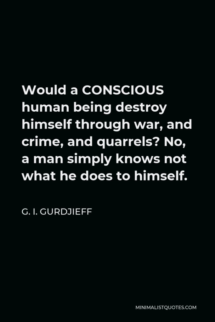 G. I. Gurdjieff Quote - Would a CONSCIOUS human being destroy himself through war, and crime, and quarrels? No, a man simply knows not what he does to himself.