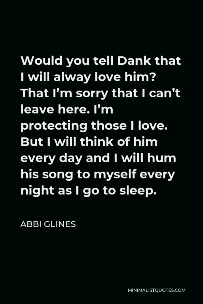 Abbi Glines Quote - Would you tell Dank that I will alway love him? That I’m sorry that I can’t leave here. I’m protecting those I love. But I will think of him every day and I will hum his song to myself every night as I go to sleep.