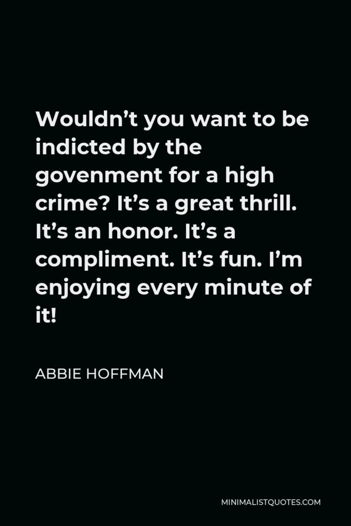 Abbie Hoffman Quote - Wouldn’t you want to be indicted by the govenment for a high crime? It’s a great thrill. It’s an honor. It’s a compliment. It’s fun. I’m enjoying every minute of it!