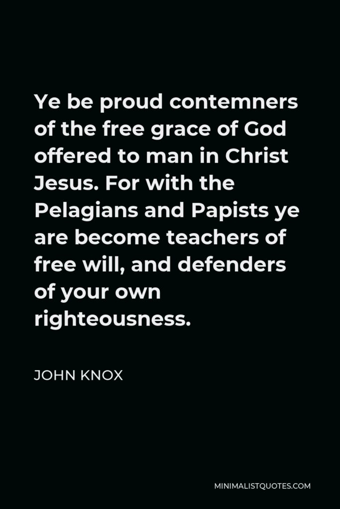 John Knox Quote - Ye be proud contemners of the free grace of God offered to man in Christ Jesus. For with the Pelagians and Papists ye are become teachers of free will, and defenders of your own righteousness.
